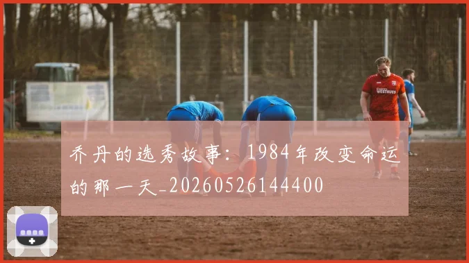 乔丹的选秀故事：1984年改变命运的那一天_20260526144400