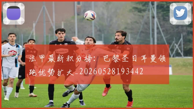 法甲最新积分榜：巴黎圣日耳曼领跑优势扩大_20260528193442