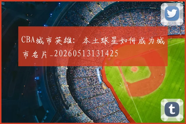 CBA城市英雄：本土球星如何成为城市名片_20260513131425