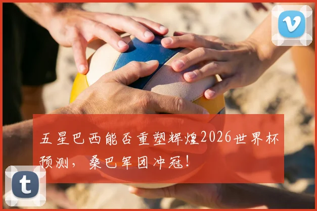 五星巴西能否重塑辉煌2026世界杯预测，桑巴军团冲冠！