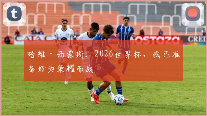 哈维·西蒙斯:2026世界杯,我已准备好为荣耀而战