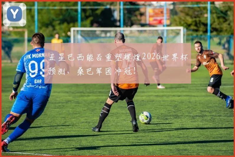 五星巴西能否重塑辉煌2026世界杯预测，桑巴军团冲冠！