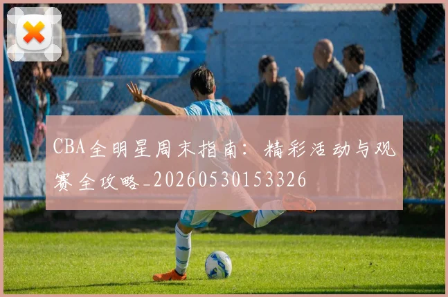 CBA全明星周末指南:精彩活动与观赛全攻略_20260530153326