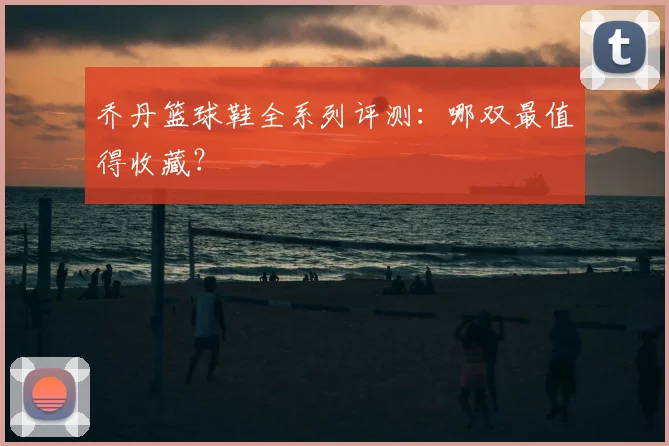 乔丹篮球鞋全系列评测：哪双最值得收藏？